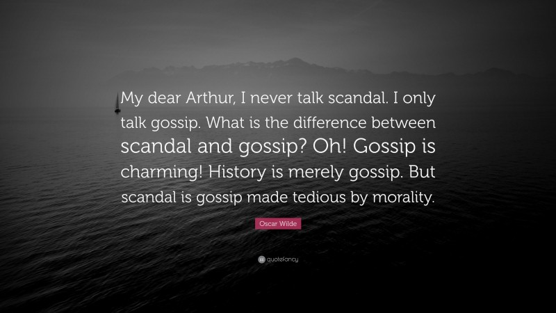 Oscar Wilde Quote: “My dear Arthur, I never talk scandal. I only talk gossip. What is the difference between scandal and gossip? Oh! Gossip is charming! History is merely gossip. But scandal is gossip made tedious by morality.”