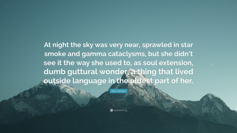 Don DeLillo Quote: “At night the sky was very near, sprawled in star smoke and gamma cataclysms, but she didn’t see it the way she used to, as soul extension, dumb guttural wonder, a thing that lived outside language in the oldest part of her.”