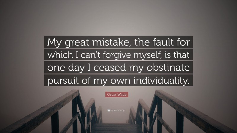 Oscar Wilde Quote: “My great mistake, the fault for which I can’t forgive myself, is that one day I ceased my obstinate pursuit of my own individuality.”