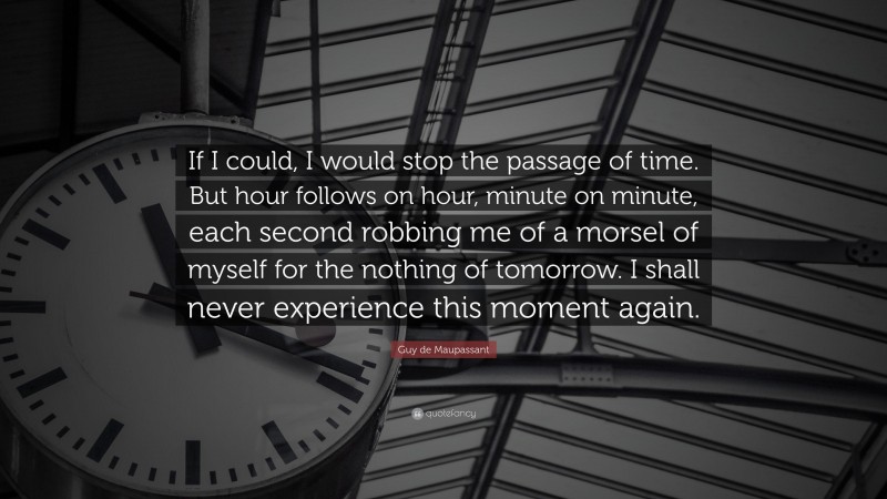 Guy de Maupassant Quote: “If I could, I would stop the passage of time. But hour follows on hour, minute on minute, each second robbing me of a morsel of myself for the nothing of tomorrow. I shall never experience this moment again.”