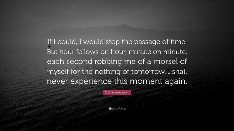 Guy de Maupassant Quote: “If I could, I would stop the passage of time. But hour follows on hour, minute on minute, each second robbing me of a morsel of myself for the nothing of tomorrow. I shall never experience this moment again.”