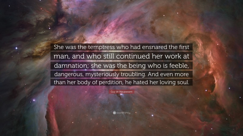 Guy de Maupassant Quote: “She was the temptress who had ensnared the first man, and who still continued her work at damnation; she was the being who is feeble, dangerous, mysteriously troubling. And even more than her body of perdition, he hated her loving soul.”