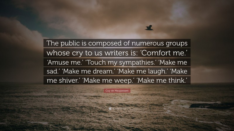 Guy de Maupassant Quote: “The public is composed of numerous groups whose cry to us writers is: ‘Comfort me.’ ‘Amuse me.’ ‘Touch my sympathies.’ ‘Make me sad.’ ‘Make me dream.’ ‘Make me laugh.’ ‘Make me shiver.’ ‘Make me weep.’ ‘Make me think.’”