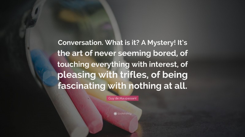 Guy de Maupassant Quote: “Conversation. What is it? A Mystery! It’s the art of never seeming bored, of touching everything with interest, of pleasing with trifles, of being fascinating with nothing at all.”