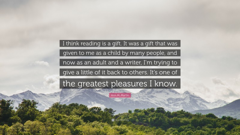 Ann M. Martin Quote: “I think reading is a gift. It was a gift that was given to me as a child by many people, and now as an adult and a writer, I’m trying to give a little of it back to others. It’s one of the greatest pleasures I know.”