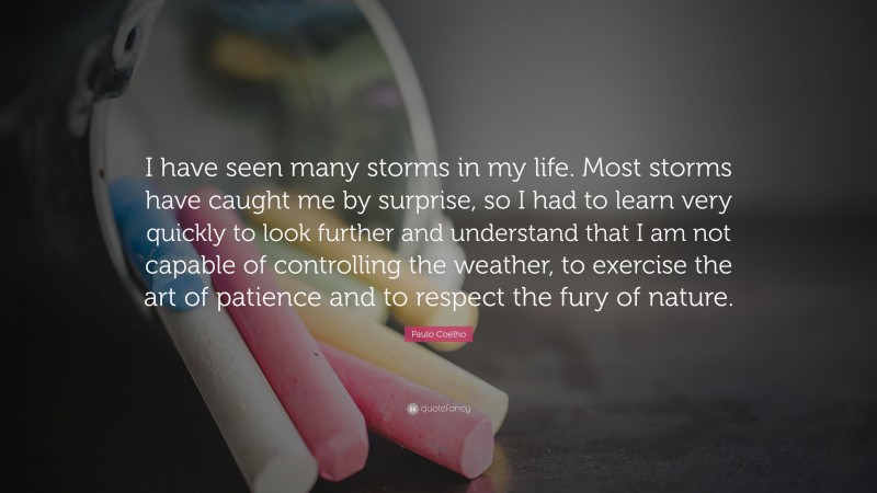 Paulo Coelho Quote: “I have seen many storms in my life. Most storms have caught me by surprise, so I had to learn very quickly to look further and understand that I am not capable of controlling the weather, to exercise the art of patience and to respect the fury of nature.”