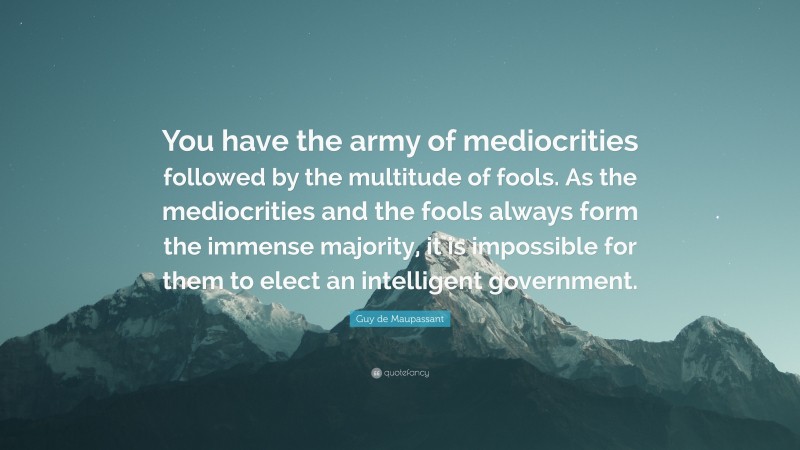 Guy de Maupassant Quote: “You have the army of mediocrities followed by the multitude of fools. As the mediocrities and the fools always form the immense majority, it is impossible for them to elect an intelligent government.”