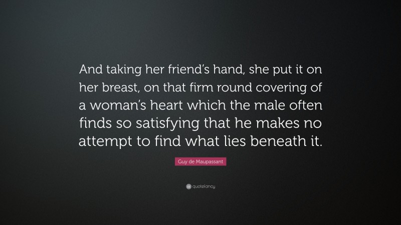 Guy de Maupassant Quote: “And taking her friend’s hand, she put it on her breast, on that firm round covering of a woman’s heart which the male often finds so satisfying that he makes no attempt to find what lies beneath it.”