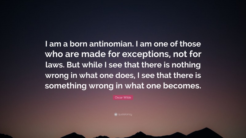 Oscar Wilde Quote: “I am a born antinomian. I am one of those who are made for exceptions, not for laws. But while I see that there is nothing wrong in what one does, I see that there is something wrong in what one becomes.”