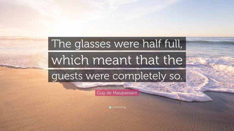 Guy de Maupassant Quote: “The glasses were half full, which meant that the guests were completely so.”