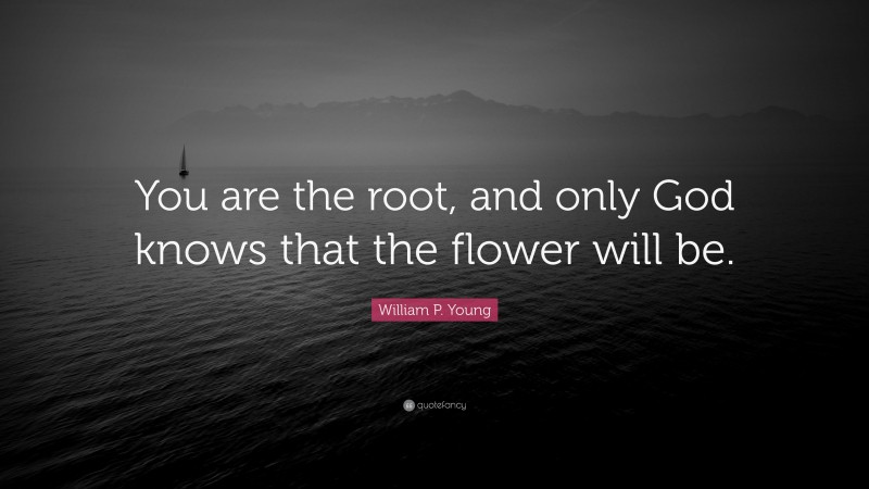 William P. Young Quote: “You are the root, and only God knows that the flower will be.”