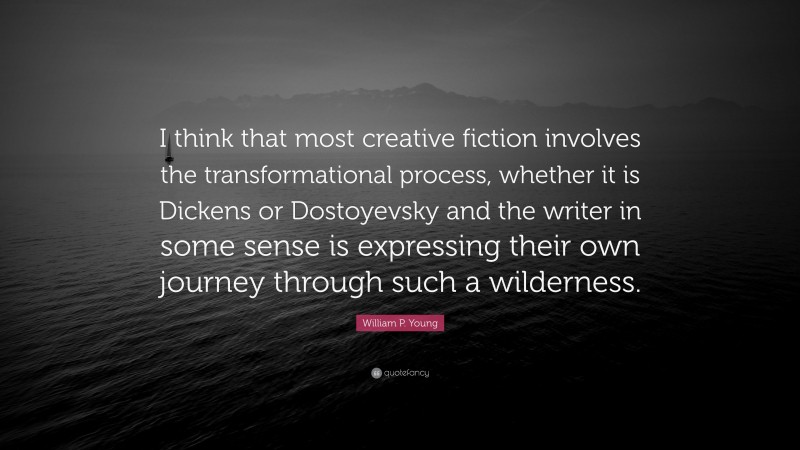 William P. Young Quote: “I think that most creative fiction involves the transformational process, whether it is Dickens or Dostoyevsky and the writer in some sense is expressing their own journey through such a wilderness.”