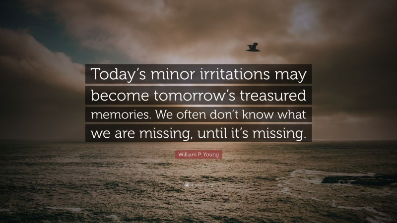 William P. Young Quote: “Today’s minor irritations may become tomorrow’s treasured memories. We often don’t know what we are missing, until it’s missing.”