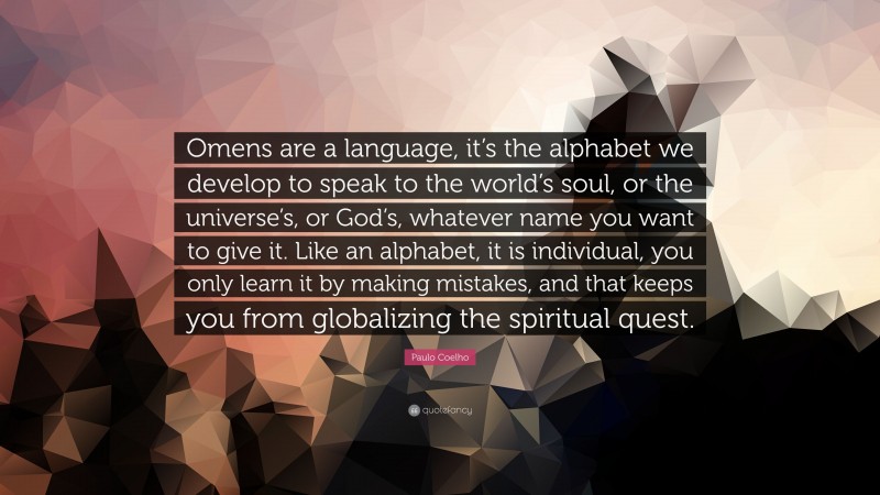 Paulo Coelho Quote: “Omens are a language, it’s the alphabet we develop to speak to the world’s soul, or the universe’s, or God’s, whatever name you want to give it. Like an alphabet, it is individual, you only learn it by making mistakes, and that keeps you from globalizing the spiritual quest.”
