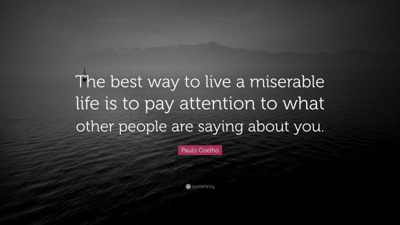 Paulo Coelho Quote: “The best way to live a miserable life is to pay attention to what other people are saying about you.”
