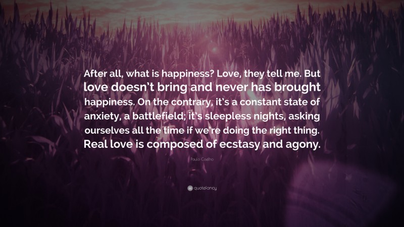 Paulo Coelho Quote: “After all, what is happiness? Love, they tell me. But love doesn’t bring and never has brought happiness. On the contrary, it’s a constant state of anxiety, a battlefield; it’s sleepless nights, asking ourselves all the time if we’re doing the right thing. Real love is composed of ecstasy and agony.”
