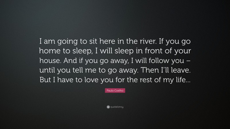 Paulo Coelho Quote: “I am going to sit here in the river. If you go home to sleep, I will sleep in front of your house. And if you go away, I will follow you – until you tell me to go away. Then I’ll leave. But I have to love you for the rest of my life...”