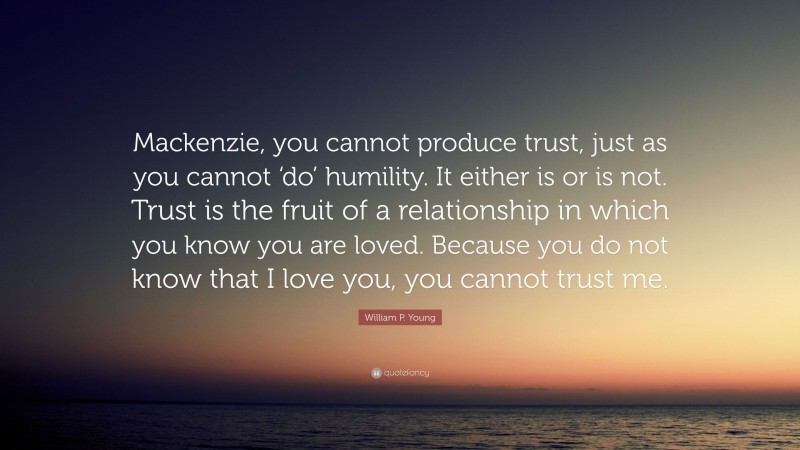 William P. Young Quote: “Mackenzie, you cannot produce trust, just as you cannot ‘do’ humility. It either is or is not. Trust is the fruit of a relationship in which you know you are loved. Because you do not know that I love you, you cannot trust me.”