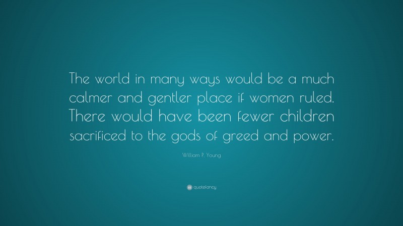William P. Young Quote: “The world in many ways would be a much calmer and gentler place if women ruled. There would have been fewer children sacrificed to the gods of greed and power.”