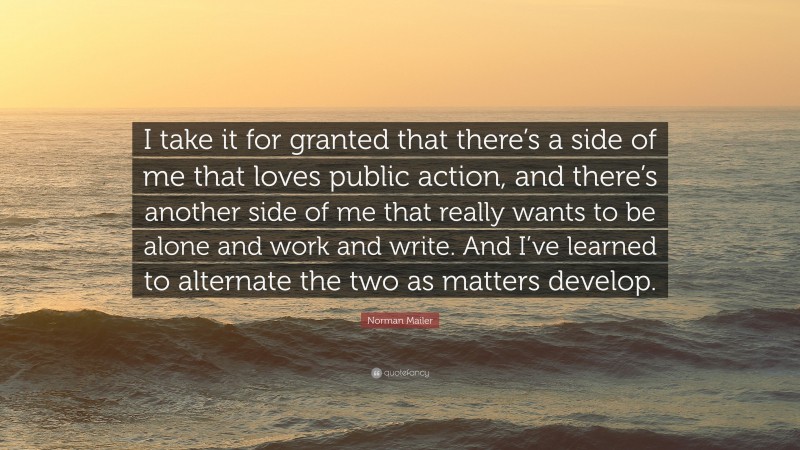 Norman Mailer Quote: “I take it for granted that there’s a side of me that loves public action, and there’s another side of me that really wants to be alone and work and write. And I’ve learned to alternate the two as matters develop.”