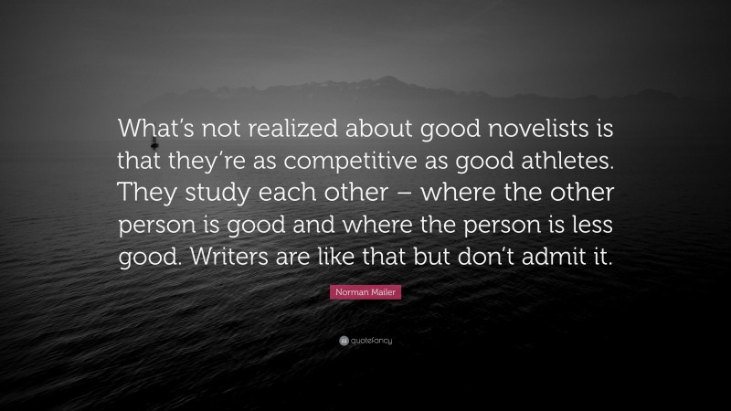 Norman Mailer Quote: “What’s not realized about good novelists is that they’re as competitive as good athletes. They study each other – where the other person is good and where the person is less good. Writers are like that but don’t admit it.”
