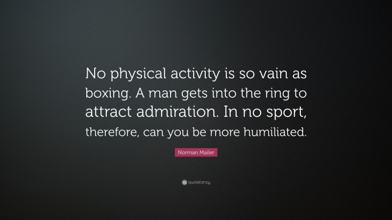 Norman Mailer Quote: “No physical activity is so vain as boxing. A man gets into the ring to attract admiration. In no sport, therefore, can you be more humiliated.”