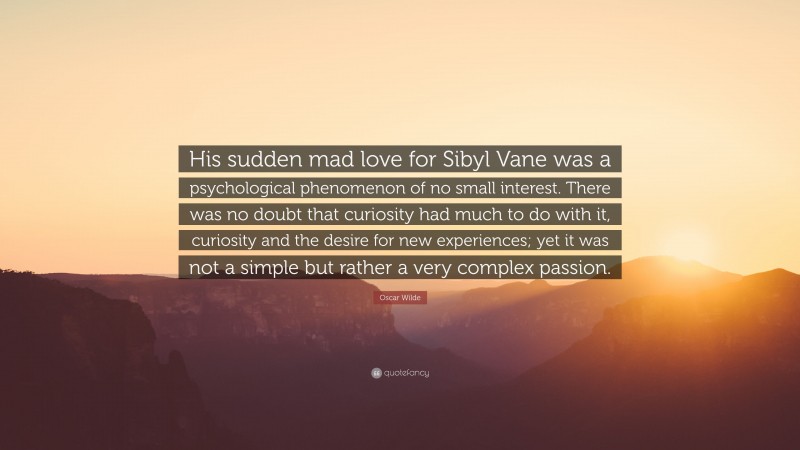 Oscar Wilde Quote: “His sudden mad love for Sibyl Vane was a psychological phenomenon of no small interest. There was no doubt that curiosity had much to do with it, curiosity and the desire for new experiences; yet it was not a simple but rather a very complex passion.”