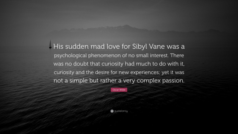Oscar Wilde Quote: “His sudden mad love for Sibyl Vane was a psychological phenomenon of no small interest. There was no doubt that curiosity had much to do with it, curiosity and the desire for new experiences; yet it was not a simple but rather a very complex passion.”