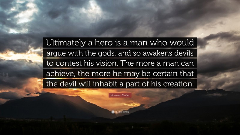 Norman Mailer Quote: “Ultimately a hero is a man who would argue with the gods, and so awakens devils to contest his vision. The more a man can achieve, the more he may be certain that the devil will inhabit a part of his creation.”