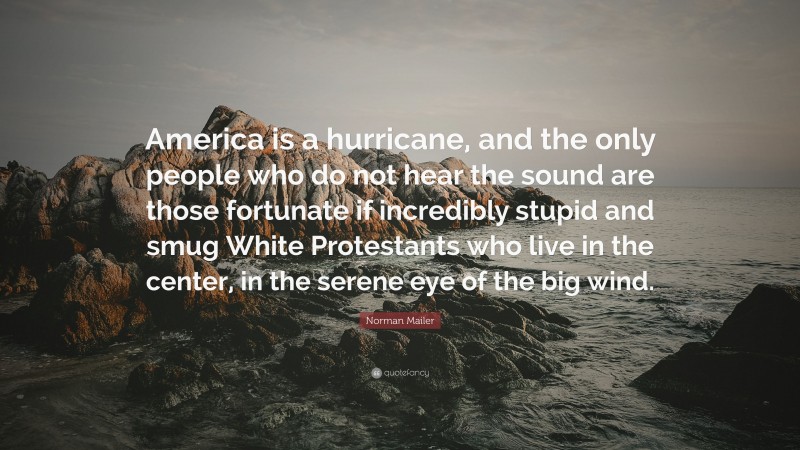 Norman Mailer Quote: “America is a hurricane, and the only people who do not hear the sound are those fortunate if incredibly stupid and smug White Protestants who live in the center, in the serene eye of the big wind.”