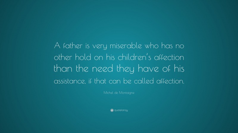 Michel de Montaigne Quote: “A father is very miserable who has no other hold on his children’s affection than the need they have of his assistance, if that can be called affection.”