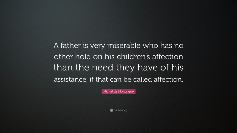 Michel de Montaigne Quote: “A father is very miserable who has no other hold on his children’s affection than the need they have of his assistance, if that can be called affection.”