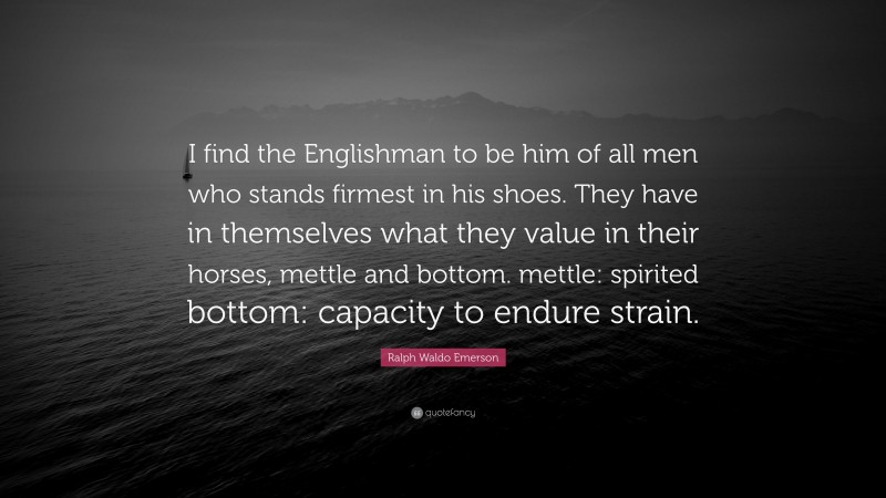 Ralph Waldo Emerson Quote: “I find the Englishman to be him of all men who stands firmest in his shoes. They have in themselves what they value in their horses, mettle and bottom. mettle: spirited bottom: capacity to endure strain.”