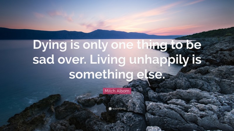 Mitch Albom Quote: “Dying is only one thing to be sad over. Living unhappily is something else.”