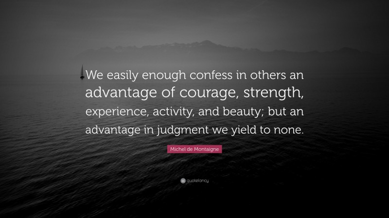 Michel de Montaigne Quote: “We easily enough confess in others an advantage of courage, strength, experience, activity, and beauty; but an advantage in judgment we yield to none.”