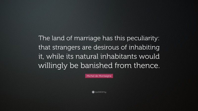Michel de Montaigne Quote: “The land of marriage has this peculiarity: that strangers are desirous of inhabiting it, while its natural inhabitants would willingly be banished from thence.”