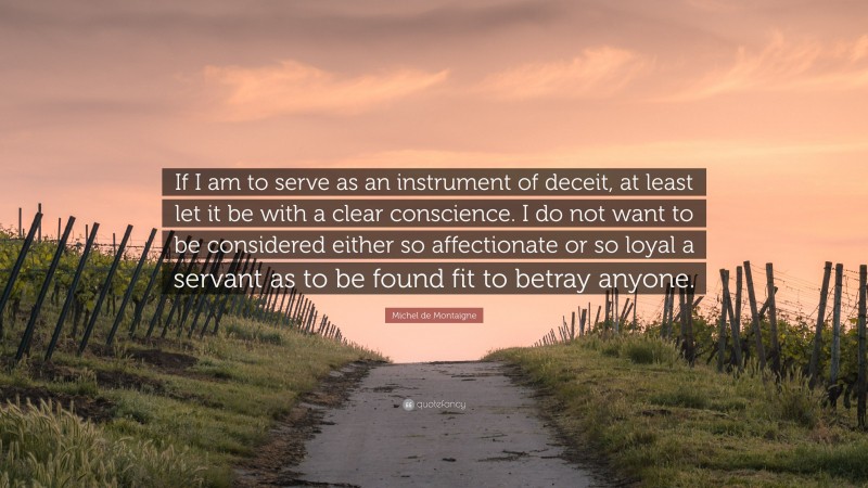 Michel de Montaigne Quote: “If I am to serve as an instrument of deceit, at least let it be with a clear conscience. I do not want to be considered either so affectionate or so loyal a servant as to be found fit to betray anyone.”