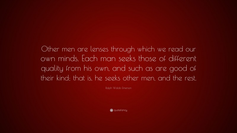 Ralph Waldo Emerson Quote: “Other men are lenses through which we read our own minds. Each man seeks those of different quality from his own, and such as are good of their kind; that is, he seeks other men, and the rest.”