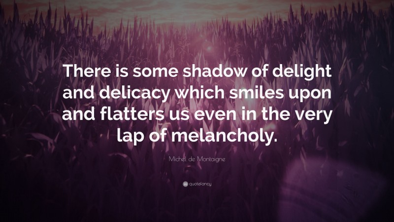 Michel de Montaigne Quote: “There is some shadow of delight and delicacy which smiles upon and flatters us even in the very lap of melancholy.”