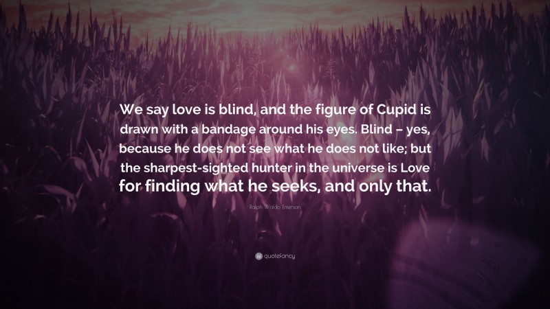 Ralph Waldo Emerson Quote: “We say love is blind, and the figure of Cupid is drawn with a bandage around his eyes. Blind – yes, because he does not see what he does not like; but the sharpest-sighted hunter in the universe is Love for finding what he seeks, and only that.”