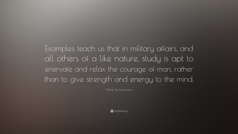 Michel de Montaigne Quote: “Examples teach us that in military affairs, and all others of a like nature, study is apt to enervate and relax the courage of man, rather than to give strength and energy to the mind.”