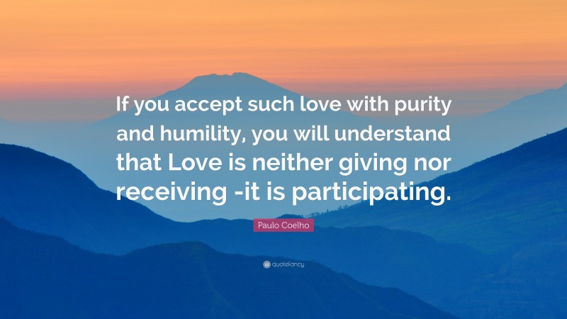 Paulo Coelho Quote: “If you accept such love with purity and humility, you will understand that Love is neither giving nor receiving -it is participating.”