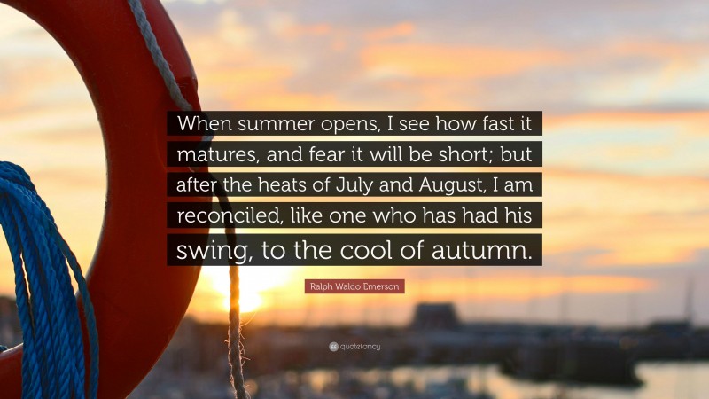 Ralph Waldo Emerson Quote: “When summer opens, I see how fast it matures, and fear it will be short; but after the heats of July and August, I am reconciled, like one who has had his swing, to the cool of autumn.”