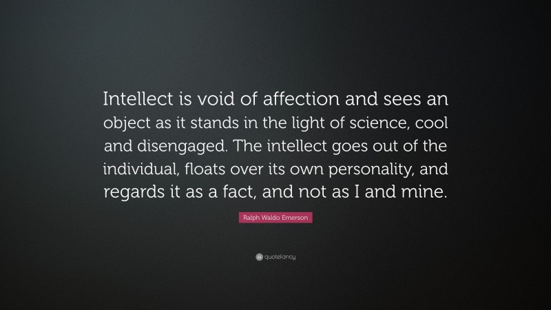 Ralph Waldo Emerson Quote: “Intellect is void of affection and sees an object as it stands in the light of science, cool and disengaged. The intellect goes out of the individual, floats over its own personality, and regards it as a fact, and not as I and mine.”