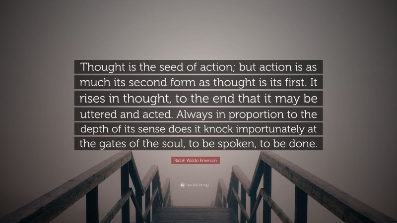 Ralph Waldo Emerson Quote: “Thought is the seed of action; but action is as much its second form as thought is its first. It rises in thought, to the end that it may be uttered and acted. Always in proportion to the depth of its sense does it knock importunately at the gates of the soul, to be spoken, to be done.”