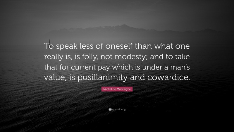 Michel de Montaigne Quote: “To speak less of oneself than what one really is, is folly, not modesty; and to take that for current pay which is under a man’s value, is pusillanimity and cowardice.”