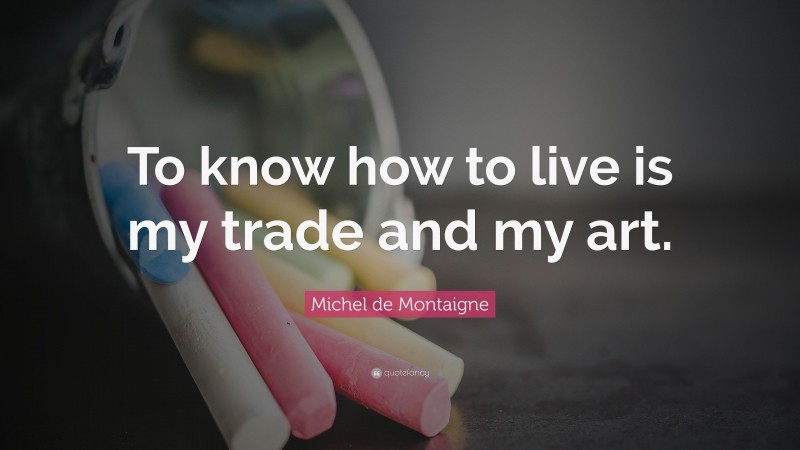 Michel de Montaigne Quote: “To know how to live is my trade and my art.”