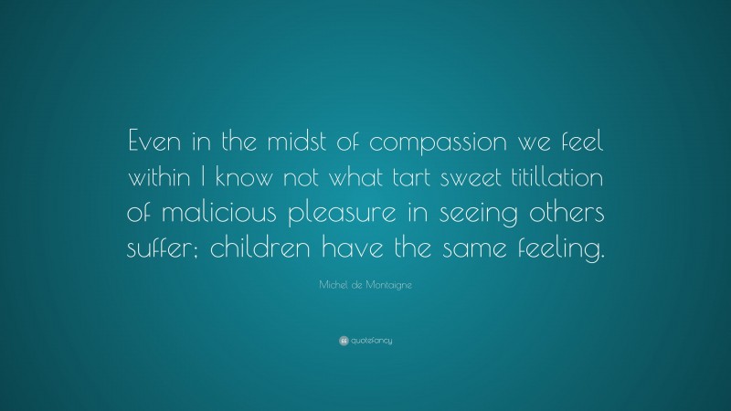 Michel de Montaigne Quote: “Even in the midst of compassion we feel within I know not what tart sweet titillation of malicious pleasure in seeing others suffer; children have the same feeling.”