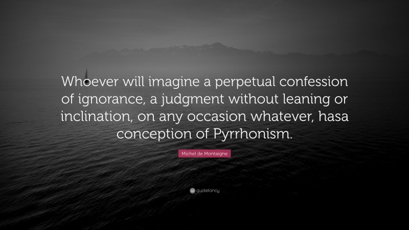 Michel de Montaigne Quote: “Whoever will imagine a perpetual confession of ignorance, a judgment without leaning or inclination, on any occasion whatever, hasa conception of Pyrrhonism.”