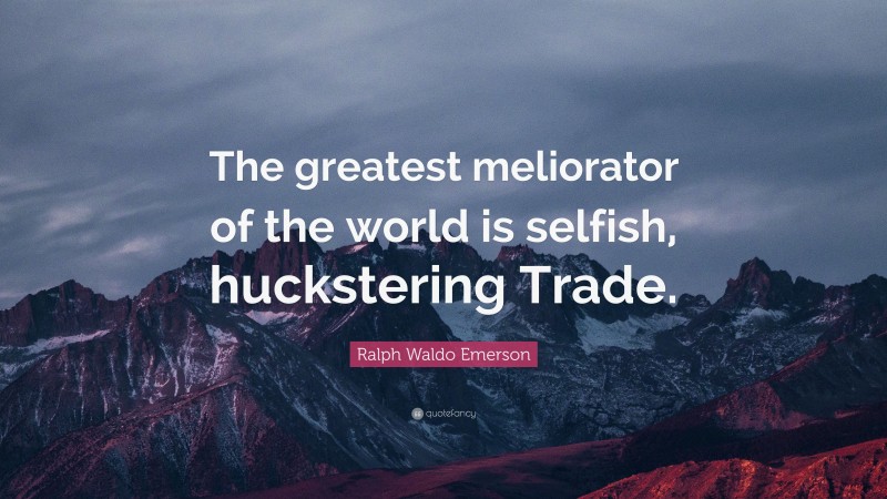 Ralph Waldo Emerson Quote: “The greatest meliorator of the world is selfish, huckstering Trade.”